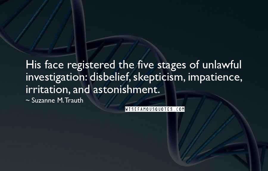 Suzanne M. Trauth Quotes: His face registered the five stages of unlawful investigation: disbelief, skepticism, impatience, irritation, and astonishment.