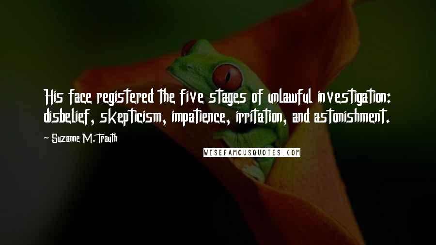 Suzanne M. Trauth Quotes: His face registered the five stages of unlawful investigation: disbelief, skepticism, impatience, irritation, and astonishment.