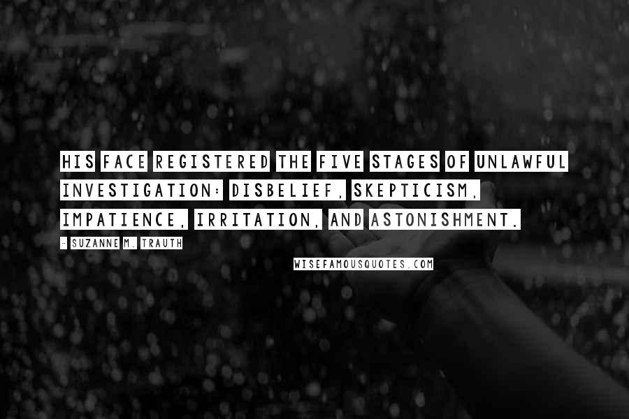 Suzanne M. Trauth Quotes: His face registered the five stages of unlawful investigation: disbelief, skepticism, impatience, irritation, and astonishment.