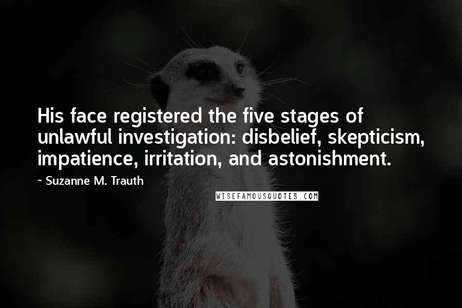 Suzanne M. Trauth Quotes: His face registered the five stages of unlawful investigation: disbelief, skepticism, impatience, irritation, and astonishment.