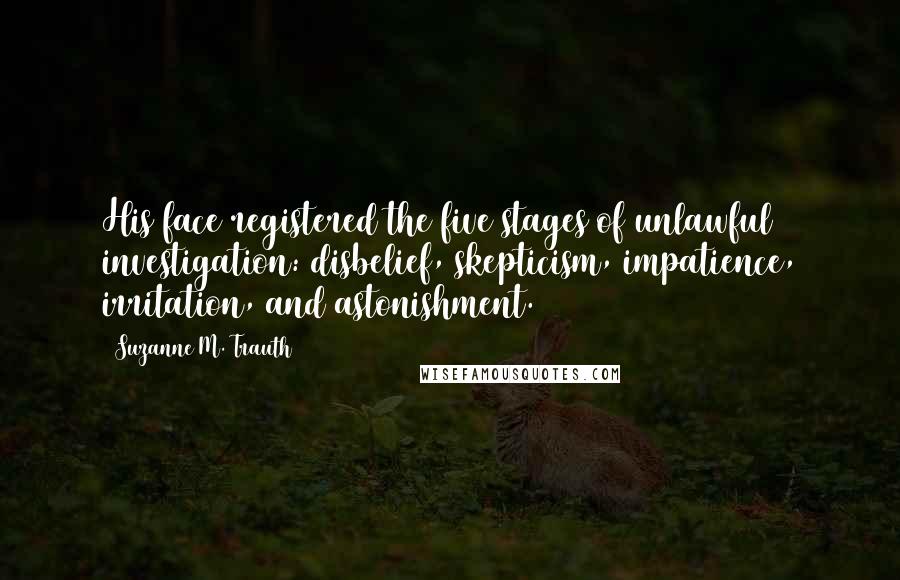 Suzanne M. Trauth Quotes: His face registered the five stages of unlawful investigation: disbelief, skepticism, impatience, irritation, and astonishment.