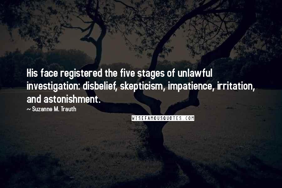 Suzanne M. Trauth Quotes: His face registered the five stages of unlawful investigation: disbelief, skepticism, impatience, irritation, and astonishment.