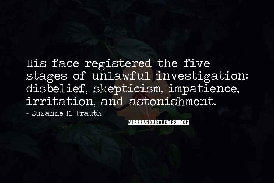 Suzanne M. Trauth Quotes: His face registered the five stages of unlawful investigation: disbelief, skepticism, impatience, irritation, and astonishment.