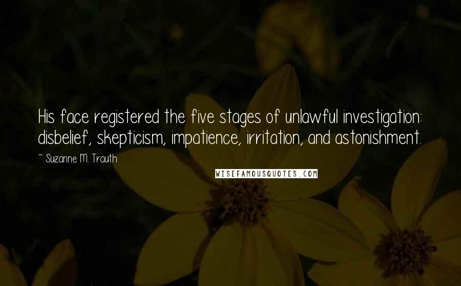 Suzanne M. Trauth Quotes: His face registered the five stages of unlawful investigation: disbelief, skepticism, impatience, irritation, and astonishment.