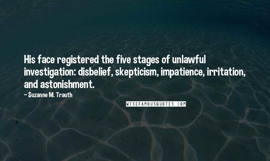 Suzanne M. Trauth Quotes: His face registered the five stages of unlawful investigation: disbelief, skepticism, impatience, irritation, and astonishment.