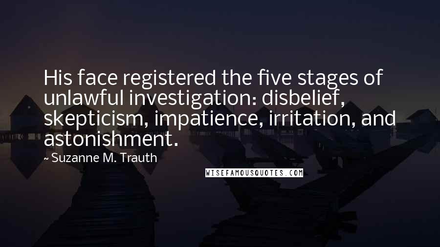 Suzanne M. Trauth Quotes: His face registered the five stages of unlawful investigation: disbelief, skepticism, impatience, irritation, and astonishment.