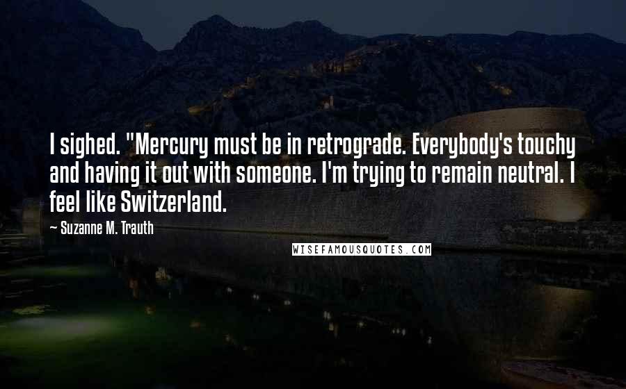 Suzanne M. Trauth Quotes: I sighed. "Mercury must be in retrograde. Everybody's touchy and having it out with someone. I'm trying to remain neutral. I feel like Switzerland.