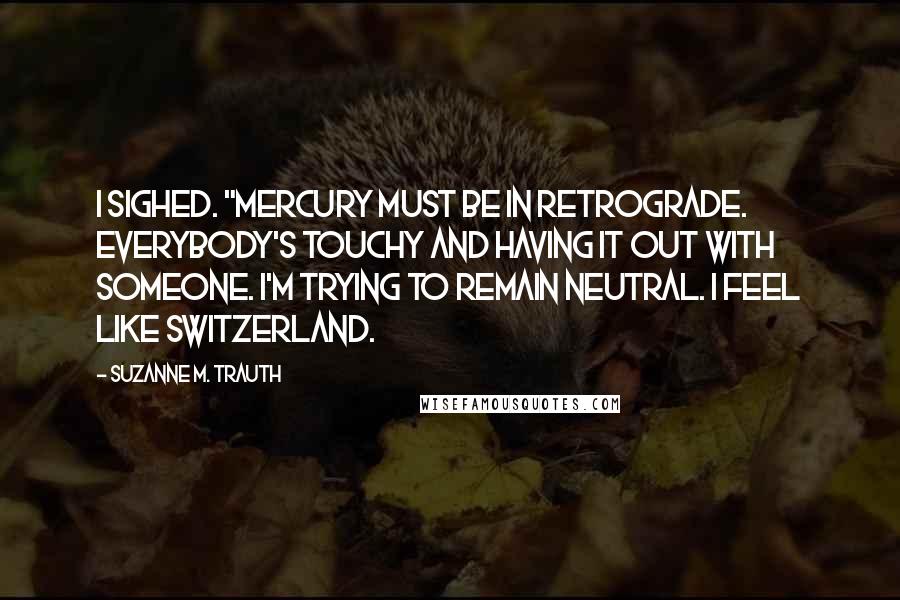 Suzanne M. Trauth Quotes: I sighed. "Mercury must be in retrograde. Everybody's touchy and having it out with someone. I'm trying to remain neutral. I feel like Switzerland.