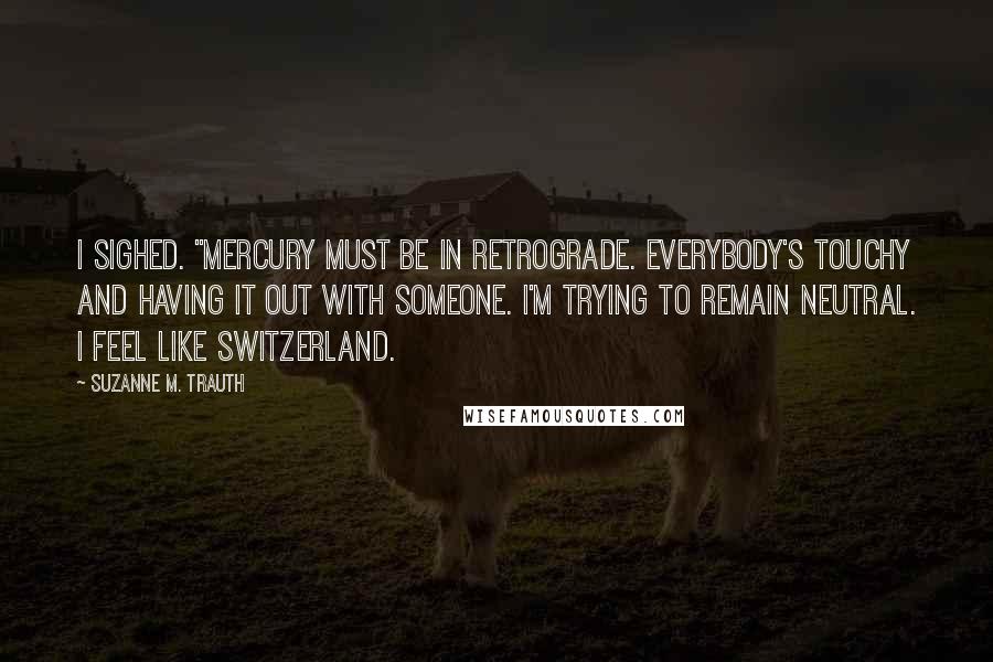 Suzanne M. Trauth Quotes: I sighed. "Mercury must be in retrograde. Everybody's touchy and having it out with someone. I'm trying to remain neutral. I feel like Switzerland.