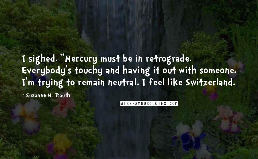 Suzanne M. Trauth Quotes: I sighed. "Mercury must be in retrograde. Everybody's touchy and having it out with someone. I'm trying to remain neutral. I feel like Switzerland.