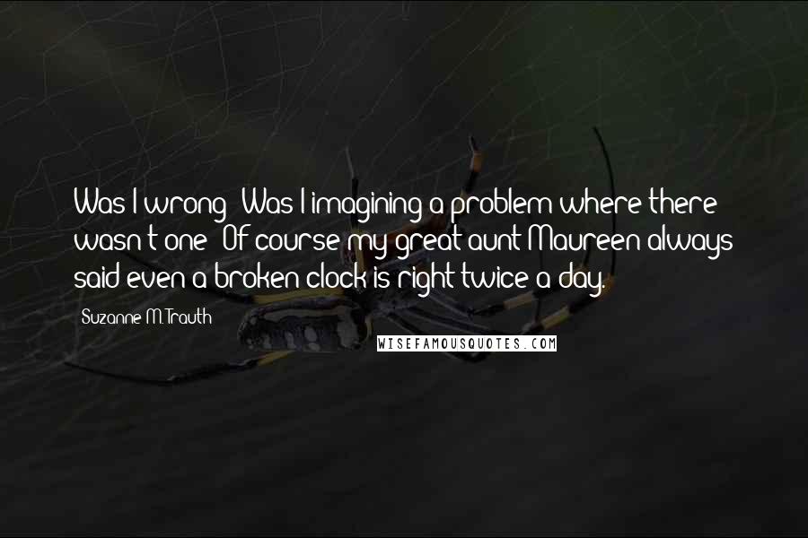 Suzanne M. Trauth Quotes: Was I wrong? Was I imagining a problem where there wasn't one? Of course my great aunt Maureen always said even a broken clock is right twice a day.