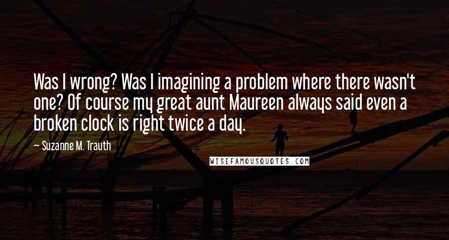 Suzanne M. Trauth Quotes: Was I wrong? Was I imagining a problem where there wasn't one? Of course my great aunt Maureen always said even a broken clock is right twice a day.