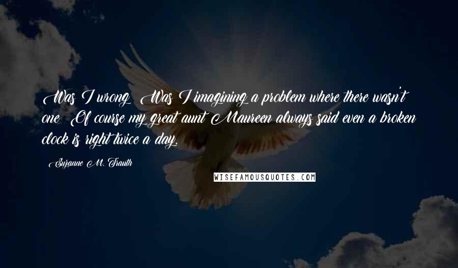 Suzanne M. Trauth Quotes: Was I wrong? Was I imagining a problem where there wasn't one? Of course my great aunt Maureen always said even a broken clock is right twice a day.