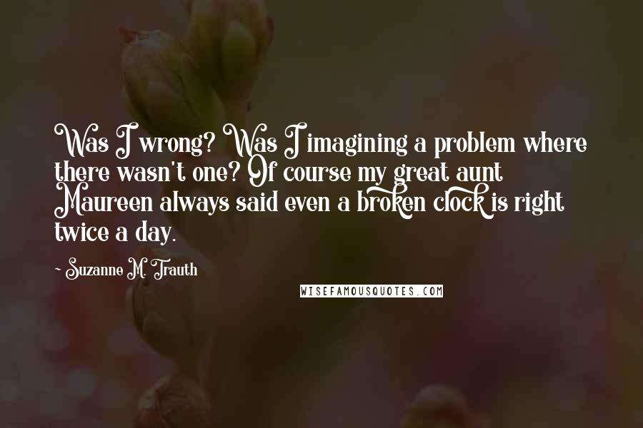 Suzanne M. Trauth Quotes: Was I wrong? Was I imagining a problem where there wasn't one? Of course my great aunt Maureen always said even a broken clock is right twice a day.