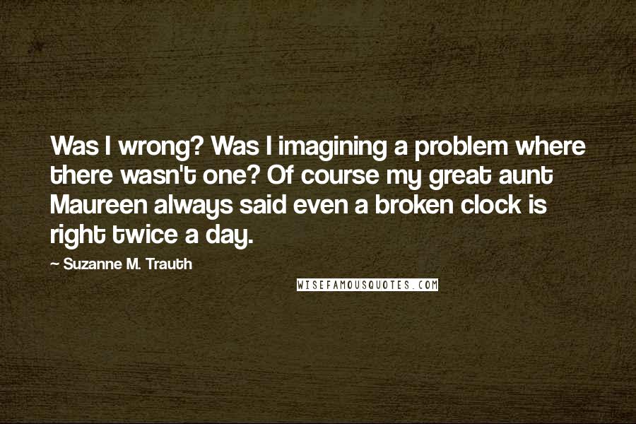 Suzanne M. Trauth Quotes: Was I wrong? Was I imagining a problem where there wasn't one? Of course my great aunt Maureen always said even a broken clock is right twice a day.