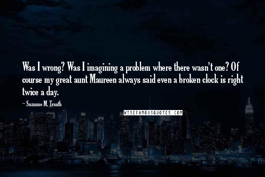 Suzanne M. Trauth Quotes: Was I wrong? Was I imagining a problem where there wasn't one? Of course my great aunt Maureen always said even a broken clock is right twice a day.