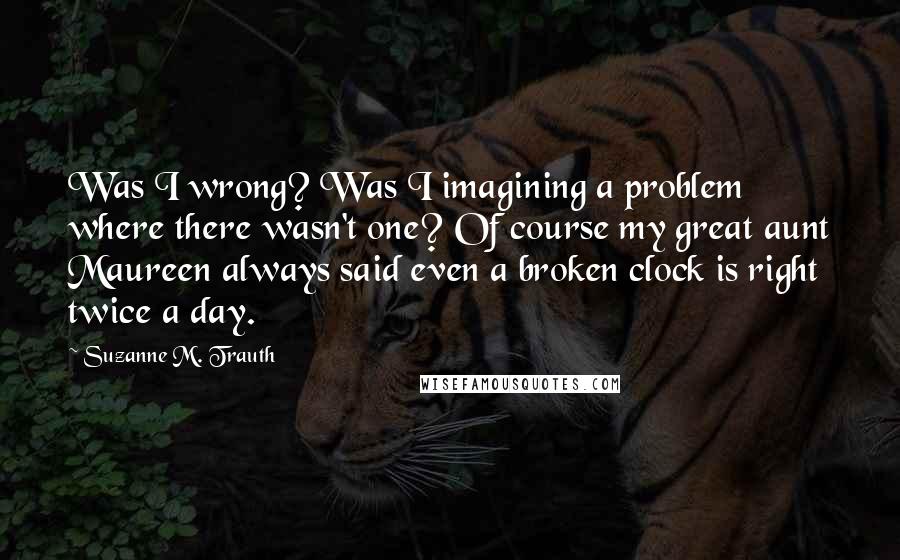 Suzanne M. Trauth Quotes: Was I wrong? Was I imagining a problem where there wasn't one? Of course my great aunt Maureen always said even a broken clock is right twice a day.