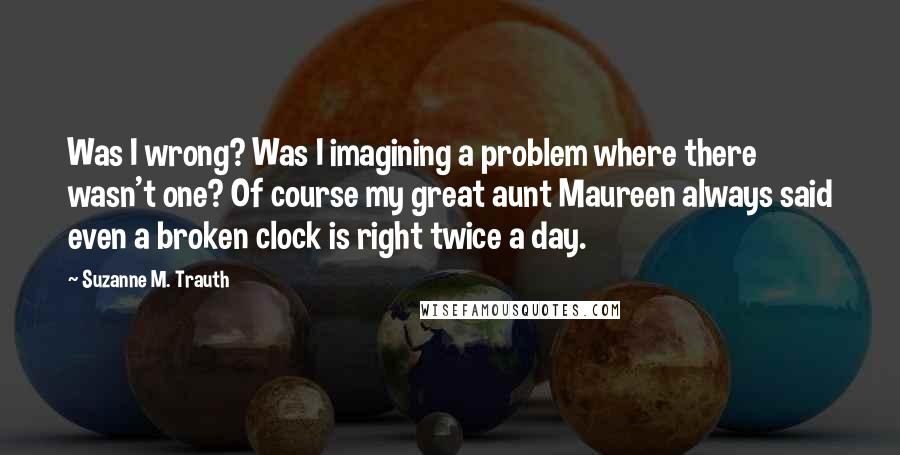 Suzanne M. Trauth Quotes: Was I wrong? Was I imagining a problem where there wasn't one? Of course my great aunt Maureen always said even a broken clock is right twice a day.
