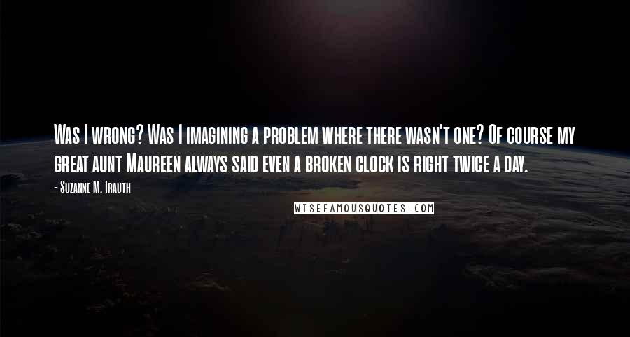 Suzanne M. Trauth Quotes: Was I wrong? Was I imagining a problem where there wasn't one? Of course my great aunt Maureen always said even a broken clock is right twice a day.