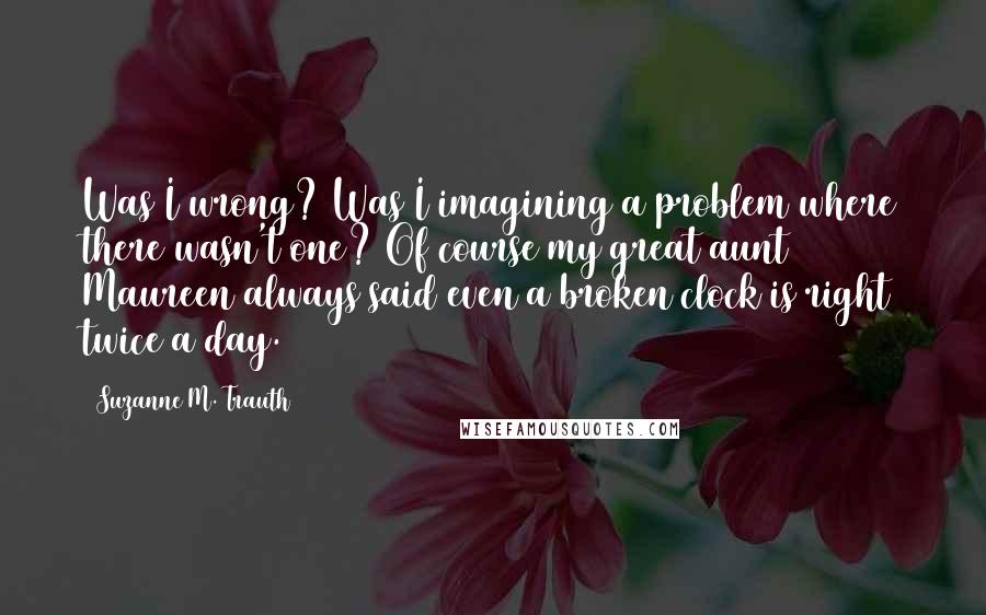 Suzanne M. Trauth Quotes: Was I wrong? Was I imagining a problem where there wasn't one? Of course my great aunt Maureen always said even a broken clock is right twice a day.