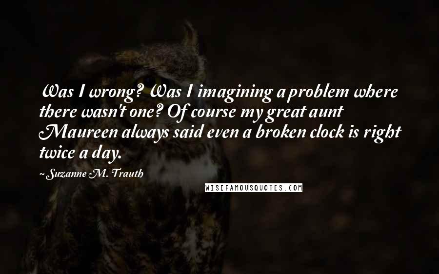 Suzanne M. Trauth Quotes: Was I wrong? Was I imagining a problem where there wasn't one? Of course my great aunt Maureen always said even a broken clock is right twice a day.