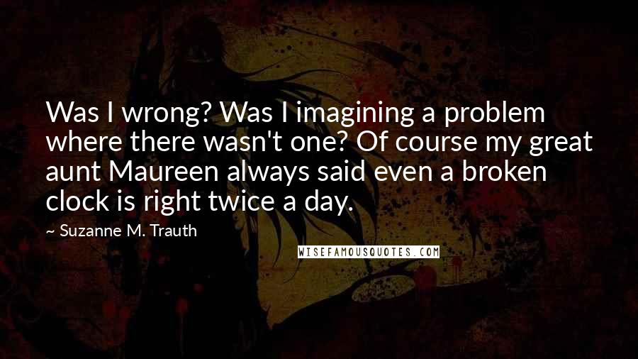 Suzanne M. Trauth Quotes: Was I wrong? Was I imagining a problem where there wasn't one? Of course my great aunt Maureen always said even a broken clock is right twice a day.