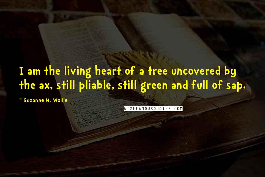 Suzanne M. Wolfe Quotes: I am the living heart of a tree uncovered by the ax, still pliable, still green and full of sap.