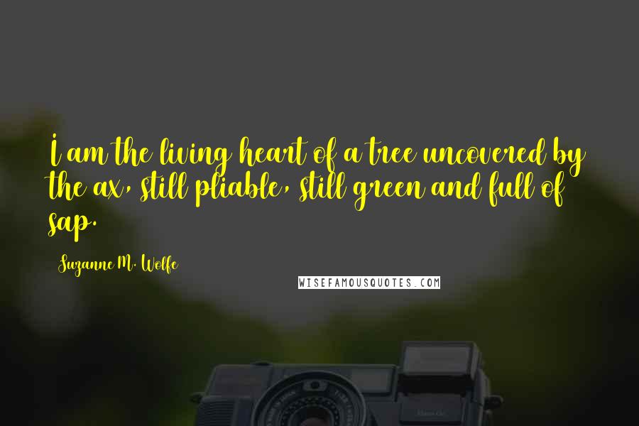 Suzanne M. Wolfe Quotes: I am the living heart of a tree uncovered by the ax, still pliable, still green and full of sap.