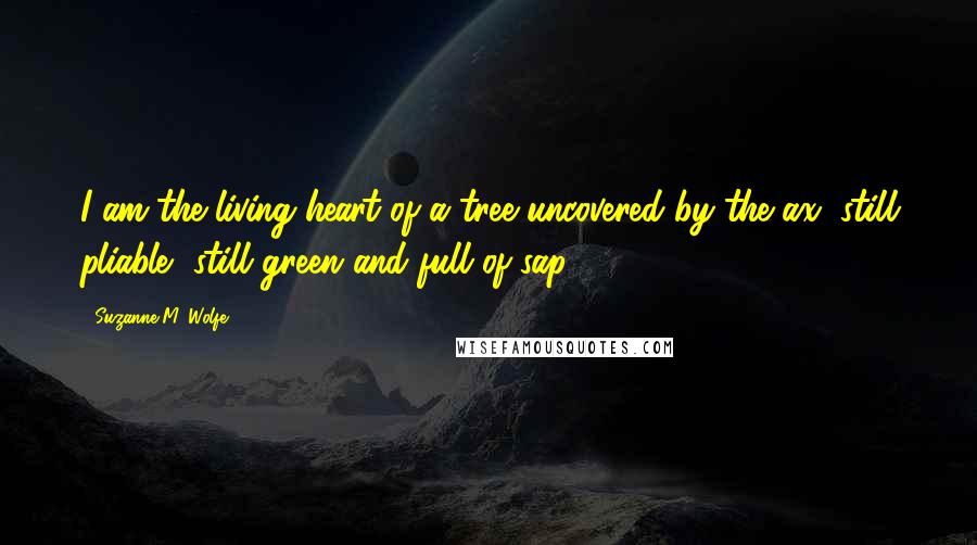 Suzanne M. Wolfe Quotes: I am the living heart of a tree uncovered by the ax, still pliable, still green and full of sap.