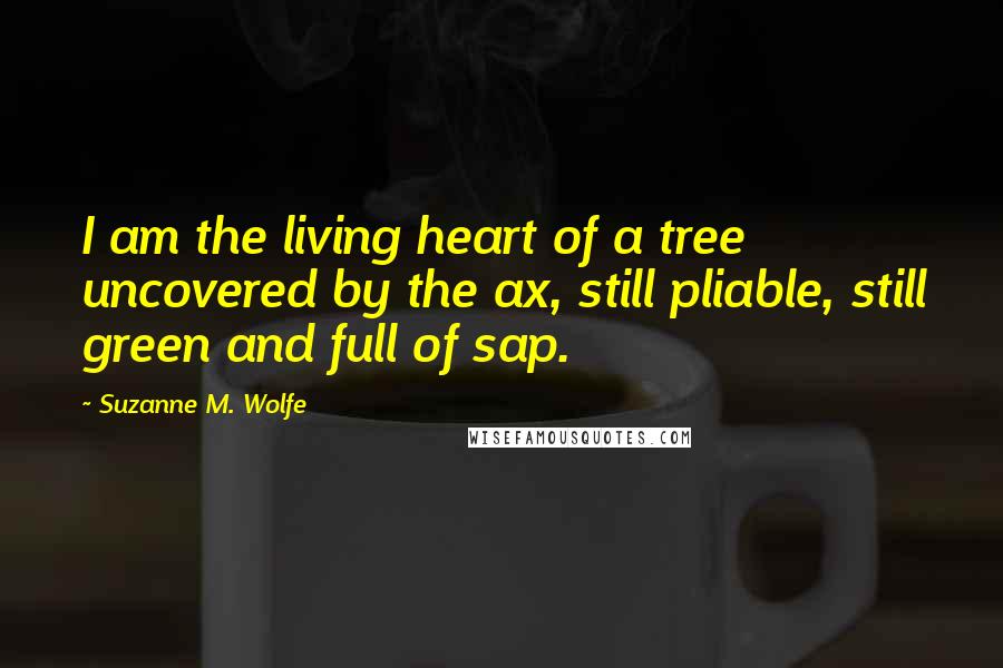 Suzanne M. Wolfe Quotes: I am the living heart of a tree uncovered by the ax, still pliable, still green and full of sap.