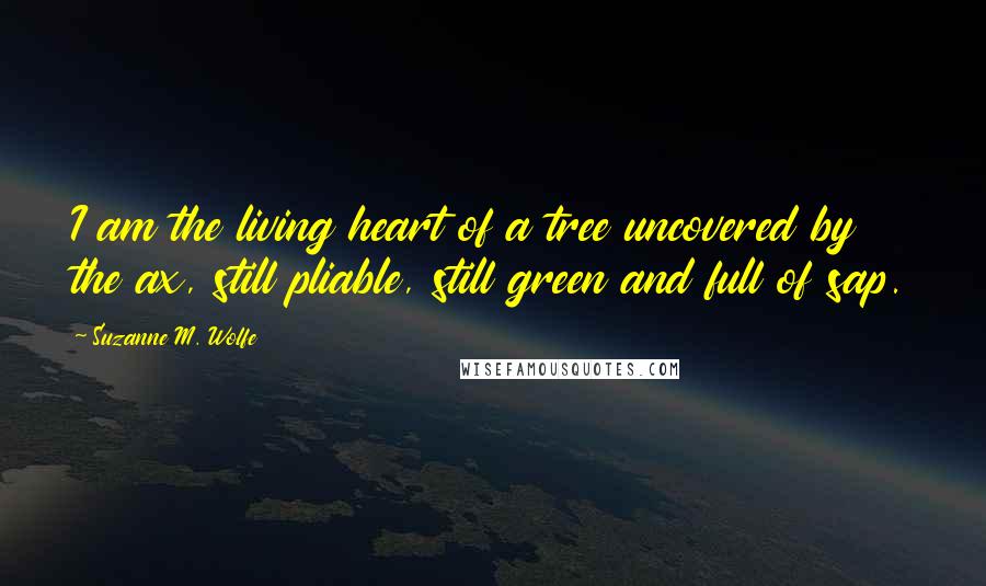 Suzanne M. Wolfe Quotes: I am the living heart of a tree uncovered by the ax, still pliable, still green and full of sap.