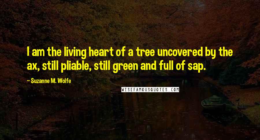 Suzanne M. Wolfe Quotes: I am the living heart of a tree uncovered by the ax, still pliable, still green and full of sap.