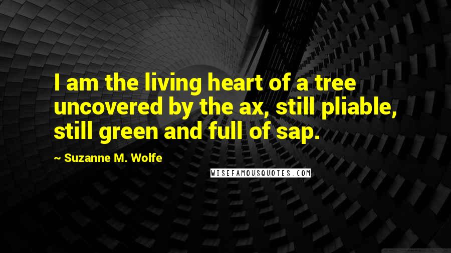 Suzanne M. Wolfe Quotes: I am the living heart of a tree uncovered by the ax, still pliable, still green and full of sap.