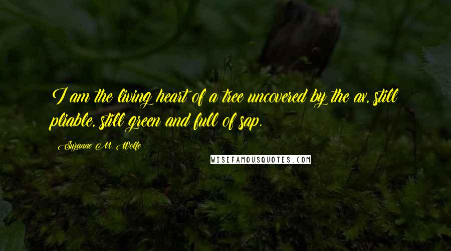 Suzanne M. Wolfe Quotes: I am the living heart of a tree uncovered by the ax, still pliable, still green and full of sap.