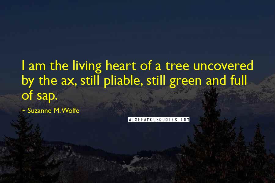 Suzanne M. Wolfe Quotes: I am the living heart of a tree uncovered by the ax, still pliable, still green and full of sap.