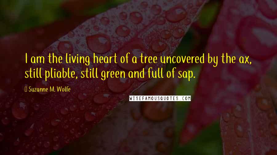 Suzanne M. Wolfe Quotes: I am the living heart of a tree uncovered by the ax, still pliable, still green and full of sap.