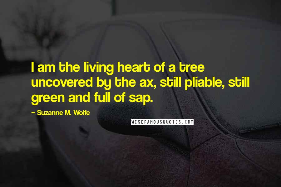 Suzanne M. Wolfe Quotes: I am the living heart of a tree uncovered by the ax, still pliable, still green and full of sap.