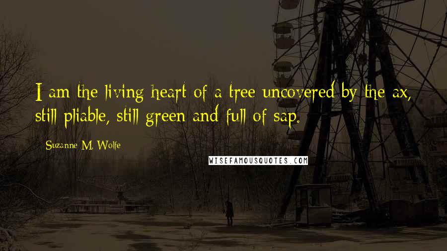 Suzanne M. Wolfe Quotes: I am the living heart of a tree uncovered by the ax, still pliable, still green and full of sap.