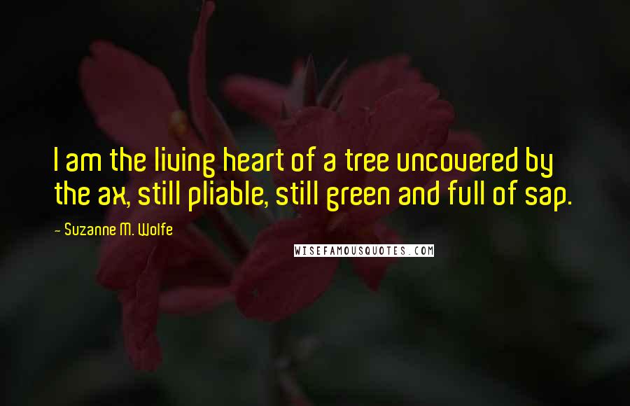 Suzanne M. Wolfe Quotes: I am the living heart of a tree uncovered by the ax, still pliable, still green and full of sap.