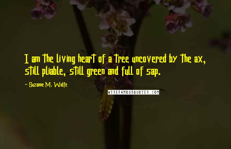 Suzanne M. Wolfe Quotes: I am the living heart of a tree uncovered by the ax, still pliable, still green and full of sap.