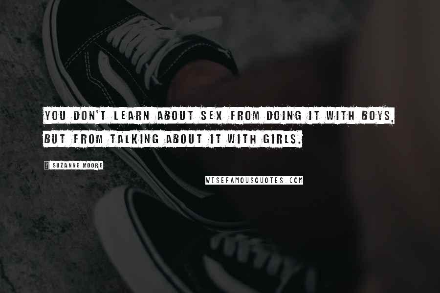 Suzanne Moore Quotes: You don't learn about sex from doing it with boys, but from talking about it with girls.