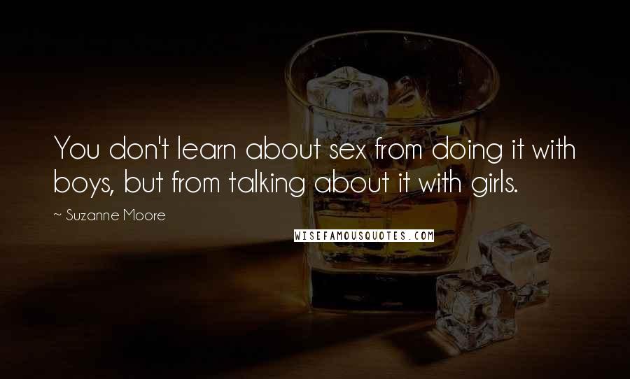 Suzanne Moore Quotes: You don't learn about sex from doing it with boys, but from talking about it with girls.