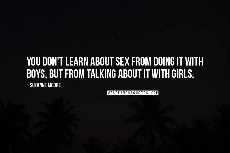 Suzanne Moore Quotes: You don't learn about sex from doing it with boys, but from talking about it with girls.