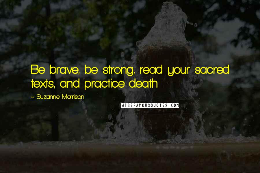 Suzanne Morrison Quotes: Be brave, be strong, read your sacred texts, and practice death.