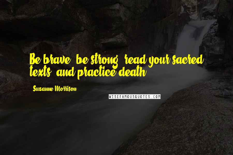 Suzanne Morrison Quotes: Be brave, be strong, read your sacred texts, and practice death.