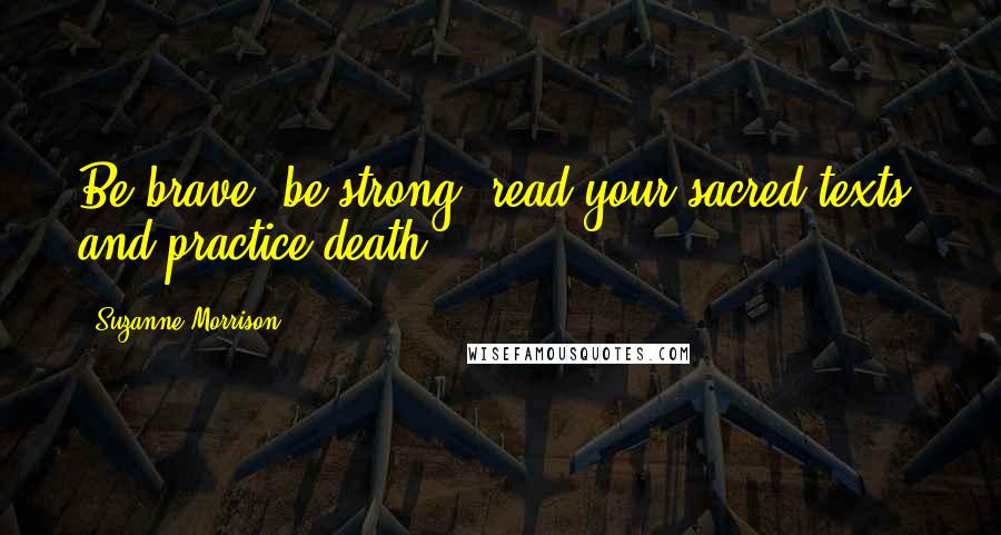 Suzanne Morrison Quotes: Be brave, be strong, read your sacred texts, and practice death.