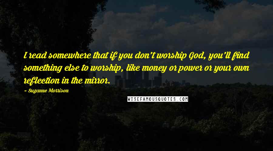 Suzanne Morrison Quotes: I read somewhere that if you don't worship God, you'll find something else to worship, like money or power or your own reflection in the mirror.