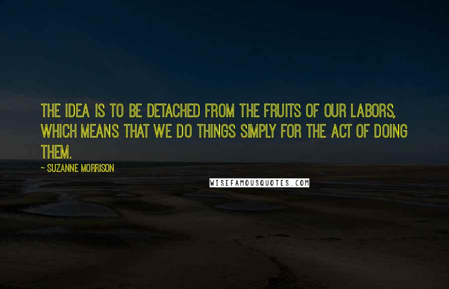 Suzanne Morrison Quotes: The idea is to be detached from the fruits of our labors, which means that we do things simply for the act of doing them.