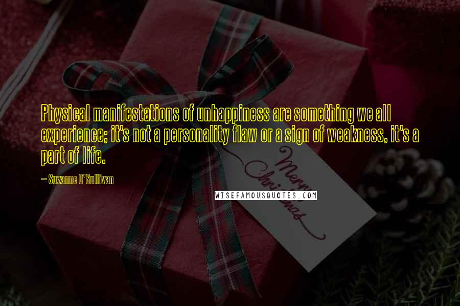 Suzanne O'Sullivan Quotes: Physical manifestations of unhappiness are something we all experience; it's not a personality flaw or a sign of weakness, it's a part of life.