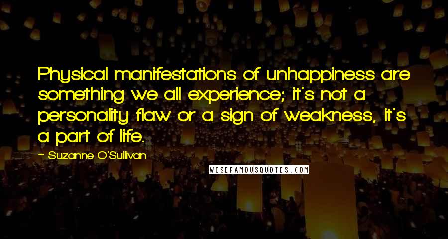 Suzanne O'Sullivan Quotes: Physical manifestations of unhappiness are something we all experience; it's not a personality flaw or a sign of weakness, it's a part of life.